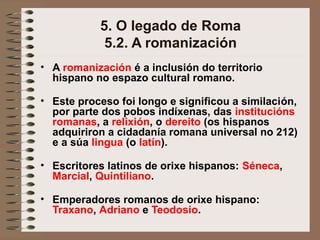 5. O legado de Roma
5.2. A romanización
• A romanización é a inclusión do territorio
hispano no espazo cultural romano.
• Este proceso foi longo e significou a similación,
por parte dos pobos indíxenas, das institucións
romanas, a relixión, o dereito (os hispanos
adquiriron a cidadanía romana universal no 212)
e a súa lingua (o latín).
• Escritores latinos de orixe hispanos: Séneca,
Marcial, Quintiliano.
• Emperadores romanos de orixe hispano:
Traxano, Adriano e Teodosio.
 