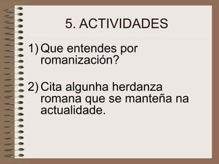 5. ACTIVIDADES
1) Que entendes por
romanización?
2) Cita algunha herdanza
romana que se manteña na
actualidade.
 
