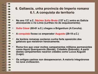 6. Gallaecia, unha provincia do Imperio romano
6.1. A conquista do territorio
• No ano 137 a.C. Décimo Xulio Bruto (137 a.C.) entra en Galicia
atravesando o río Limia (Lerthes río do esquecemento).
• Xulio César (60-61 a.C.) chegou a Brigantium (A Coruña).
• A conquista fíxose co emperador Augusto (29-19 a.C.)
• As lexións romanas contaron cunha forte oposición dos
galaicos que resistiron heroicamente.
• Roma tivo que crear moitos campamentos militares permanentes
como Aquis Querquennis (Bande), Cidadela (Sobrado). A partir
destes campamentos naceron cidades como Lucus Augusti
(Lugo).
• Os antigos castros non desapereceron. A maioría integráronse
na nova civilización.
 