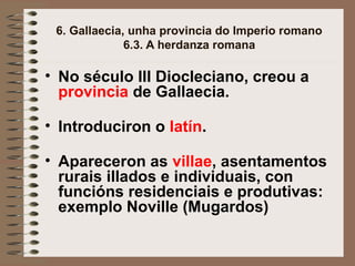 6. Gallaecia, unha provincia do Imperio romano
6.3. A herdanza romana
• No século III Diocleciano, creou a
provincia de Gallaecia.
• Introduciron o latín.
• Apareceron as villae, asentamentos
rurais illados e individuais, con
funcións residenciais e produtivas:
exemplo Noville (Mugardos)
 