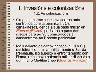 1. Invasións e colonizacións
1.2. As colonizacións
• Gregos e cartaxineses rivalidaron polo
control da consta peninsular. Os
cartaxineses, dende a súa base militar en
Ebusus (Eivisa), pecharon o paso dos
gregos cara ao Sur, obrigándoos a
concentrarse no Noreste peninsular.
• Máis adiante os cartaxinenses (s. III a.C.)
decidiron conquistar militarmente o Sur da
Península. Iso supuxo o enfrontamento con
Roma, unha nova potencia militar disposta a
dominar o Mediterráneo (Guerras Púnicas).
 