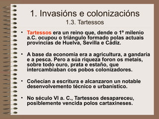1. Invasións e colonizacións
1.3. Tartessos
• Tartessos era un reino que, dende o 1º milenio
a.C. ocupou o triángulo formado polas actuais
provincias de Huelva, Sevilla e Cádiz.
• A base da economía era a agricultura, a gandaría
e a pesca. Pero a súa riqueza foron os metais,
sobre todo ouro, prata e estaño, que
intercambiaban cos pobos colonizadores.
• Coñecían a escritura e alcanzaron un notable
desenvolvemento técnico e urbanístico.
• No século VI a. C., Tartessos desapareceu,
posiblemente vencida polos cartaxineses.
 