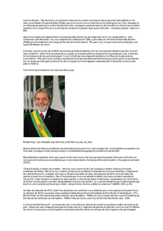 externa do país. Não obstante, este governo colocaria no cenário nacionalum dos programas mais polêmicos em
meio à sociedade o Programa Bolsa Família que se tornaria o carro chefe da sua forma de governar. Pois, baseado na
erradicação da pobreza e na distribuição de renda, conseguiu o apoio da maioria dos brasileiros e fechou seu primeiro
mandato com a experiência e a aceitação de um governo popular após quatro décadas – comapoio popular superior a
80%.
Após forte ameaça de impeachment ocasionada pelas denúncias de compra de voto e corrupção política – fato
conhecido como Mensalão - em sua campanha de reeleição em 2006, Lula e Alencar enfrentaramGeraldo Alckmin
(PSDB) para Presidente e José Jorge do Partido da Frente Liberal– PFL para vice, no qual venceramas eleições com
quase 60 milhões de votos.
Contudo, o governo de Lula também apresentou grandesproblemas e foi em seu segundo mandato que eles ficaram
mais evidentes. Sobre forte acusação de corrupção, os projetos políticos de governo anunciados por Lula, sofreriam
fortes ameaças de não saíremdo papel. O carro chefe para seu segundo mandato era o Plano de Aceleração do
Crescimento – PAC que trazia consigo a ousadia de um programa desenvolvimentista para o país que ficou paralisado
por um longo período após as denúncias de corrupção e as investigaçõesrealizadas pelo Tribunalde Contas e pela
polícia Federal.
Foto oficial do presidente Luís Inácio da Silva (Lula)
Fonte:http://pt.wikipedia.org/wiki/Luiz_In%C3%A1cio_Lula_da_Silva
Mesmo diante de todos os problemas apresentados emseu governo, Lula consegue dar continuidade à sua gestão e ao
final dela consegue o índice de aprovação e confiabilidade da população brasileira acima dos 80%.
Resumidamente podemos dizer que o governo de Lula trouxe uma nova perspectiva democrática para o Brasile um
novo pano de fundo para os problemas que vivenciamos desde a formação do Estado brasileiro. Nas palavras de Sader
(2010),
“O Brasil mudou e mudou para melhor. Nem por isso o governo de Lula conseguiu resolver todosos principais
problemas herdados. Não se furtou, todavia, emlançar os problemas fundamentais a seremresolvidas: a hegemonia
do capitalfinanceiro, o modelo agrícola e a ditadura da mídia privada. Nas eleições de 2010, será decidido não
apenas o nosso futuro imediato, mas a fisionomia que terá a sociedade brasileira emtoda a primeira metade do
século XXI. Cabe ressaltar novamente as duas opções: o retorno das elites tradicionais, responsáveis por teremfeito
do Brasil“um dos países commais desigualdade e injustiça do mundo”, ou o aprofundamento das transformaçõesque
levem à construção de um Brasil para todos – democrático, diverso, solidário e soberano”(SADER, 2010, p.29).
Ao falar das eleições de 2010, Sader faz alusão para os caminhos e os problemas que a nova gestão teria pela frente.
As eleições de 2010 trouxeramcomo candidatos Dilma Rousseff para Presidente do Partido dos Trabalhadores - PTe
Michel Temer do Partido do Movimento Democrático Brasileiro – PMDB, em outra chapa José Serrapara Presidente do
Partido da Social Democracia Brasileira – PSDB e Índio da Costa como vice do Partido dos Democratas – DEM.
A vitória de Dilma Rousseff – sucessora de Lula- trás ao Brasila eleição da primeira presidente mulher da história do
país. Depois de uma campanha pautada em temas morais e religiosos ela ganhou as eleições com cerca de 55 milhões
de votos e trouxe para o cenário político nacionalos desafios de provar de que ela não é apenas uma personagem
 