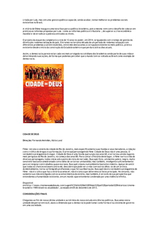 criada por Lula, mas sim uma gestorapolítica capaz de, senão acabar, tentar melhorar os problemas sociais
existentes no Brasil.
A vitória de Dilma inaugura uma nova fase para a política brasileira, pois a mesma vem com o desafio de colocar em
práticasas reformas propostas por Lula - como as reformas política e tributária -, de superar a crise econômica
mundial e de erradicar a pobreza emtodos os níveis.
O projeto da esquerda completará o ciclo de 12 anos no poder, em 2014, se igualando com o tempo de gestão da
direita pós-redemocratização do país. Entramos na terceira década de um período de redemocratização com
diferentes problemas a seremresolvidos, entre eles destacamos a corrupçãoexistente no meio político, prática
existente desde o início da construção do Estadobrasileiro e que perdura até os dias atuais.
Assim, a democracia parece estar cada vez mais arraigada no cotidiano dos brasileiros sendo parte de suas vidase
determinando suas ações, de forma que podemos perceber que o mundo tem se voltado ao Brasil como exemplo de
democracia.
CIDADE DE DEUS
Direção: Fernando Meirelles, Kátia Lund
Filme retrata o cenário da cidade do Rio de Janeiro, mais especificamente suas favelas e seus moradores, a relação
com o tráfico de drogas e sua formação. O principalpersonagemdo filme Cidade de Deus não é uma pessoa. O
verdadeiro protagonista é o lugar. Cidade de Deus é uma favela que surgiu nos anos 60, e se tornou umdos lugares
mais perigosos do Rio de Janeiro, no começo dos anos 80. Para contar a história deste lugar, o filme narra a vida de
diversos personagens, todos vistos sob o ponto de vista do narrador, Buscapé. Este, ummenino pobre, negro, muito
sensívele bastante amedrontado coma idéia de se tornar umbandido; mas também, inteligente suficientemente
para se resignar comtrabalhos quase escravos. Buscapé cresceu numambiente bastante violento. Apesar de sentir
que todas as chancesestavamcontra ele, descobre que pode ver a vida com outros olhos: os de um artista.
Acidentalmente, torna-se fotógrafo profissional, o que foi sua libertação. Buscapé não é o verdadeiro protagonista do
filme: não é o único que faz a estória acontecer; não é o único que determina os fatos principais. No entanto, não
somente sua vida está ligada com os acontecimentosda estória, mas também, é através da sua perspectiva que
entendemos a humanidade existente, emum mundo aparentemente condenado por uma violência infinita.
Disponível
em:http://www.cinemanasaladeaula.com/sugest%C3%A3o%20de%20filmes%20por%20periodos%20historicos/cinema-
brasileiro-1985-brasil-na-atualidade/, acessado em05 de dezembro de 2013.
CONSIDERAÇÕES FINAIS
Chegamos ao fim de nossa última unidade e ao término do nosso estudo emciências políticas. Buscamos nesta
unidade despertar emvocê, aluno a dimensão que a democracia pode tomar como forma e/ou sistema de governo
em uma sociedade.
 