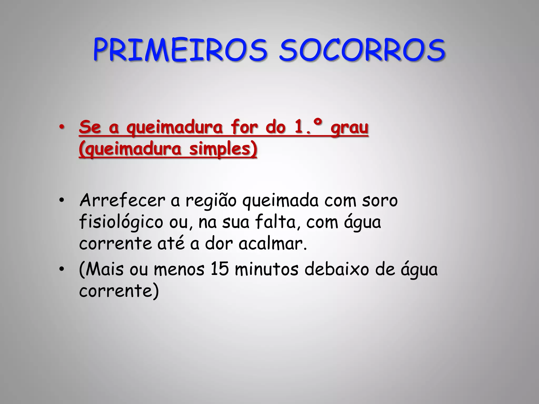 • Se a queimadura for do 1.º grau
(queimadura simples)
• Arrefecer a região queimada com soro
fisiológico ou, na sua falta, com água
corrente até a dor acalmar.
• (Mais ou menos 15 minutos debaixo de água
corrente)
PRIMEIROS SOCORROS
 