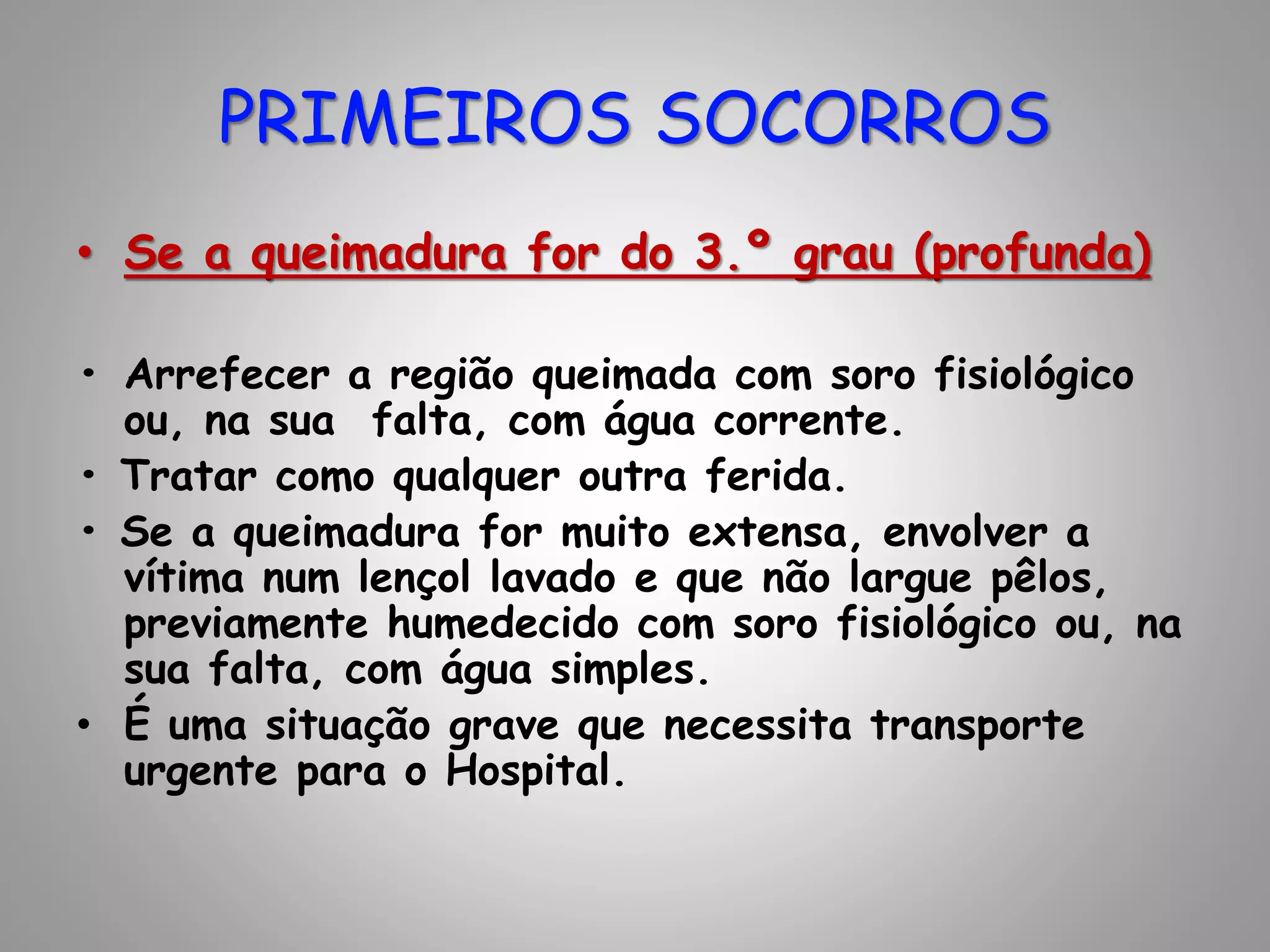 • Se a queimadura for do 3.º grau (profunda)
• Arrefecer a região queimada com soro fisiológico
ou, na sua falta, com água corrente.
• Tratar como qualquer outra ferida.
• Se a queimadura for muito extensa, envolver a
vítima num lençol lavado e que não largue pêlos,
previamente humedecido com soro fisiológico ou, na
sua falta, com água simples.
• É uma situação grave que necessita transporte
urgente para o Hospital.
PRIMEIROS SOCORROS
 