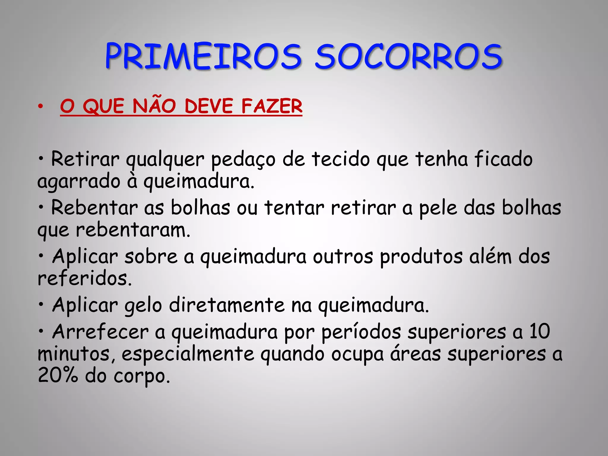 • O QUE NÃO DEVE FAZER
• Retirar qualquer pedaço de tecido que tenha ficado
agarrado à queimadura.
• Rebentar as bolhas ou tentar retirar a pele das bolhas
que rebentaram.
• Aplicar sobre a queimadura outros produtos além dos
referidos.
• Aplicar gelo diretamente na queimadura.
• Arrefecer a queimadura por períodos superiores a 10
minutos, especialmente quando ocupa áreas superiores a
20% do corpo.
PRIMEIROS SOCORROS
 