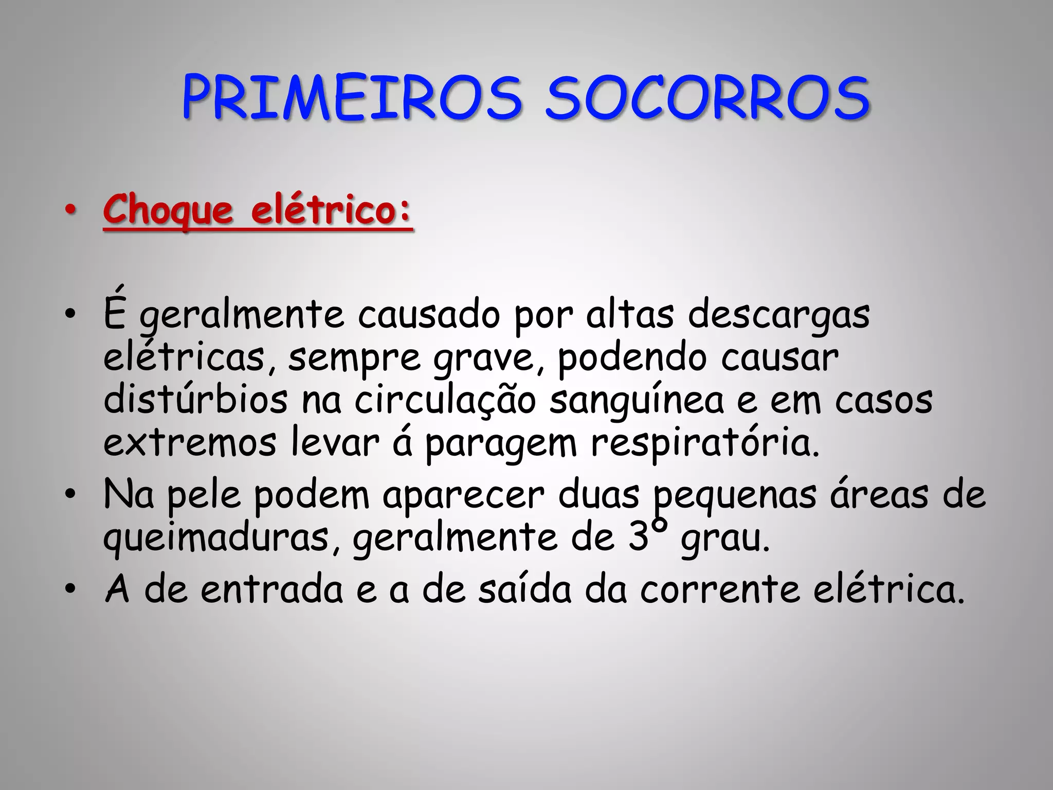 • Choque elétrico:
• É geralmente causado por altas descargas
elétricas, sempre grave, podendo causar
distúrbios na circulação sanguínea e em casos
extremos levar á paragem respiratória.
• Na pele podem aparecer duas pequenas áreas de
queimaduras, geralmente de 3º grau.
• A de entrada e a de saída da corrente elétrica.
PRIMEIROS SOCORROS
 