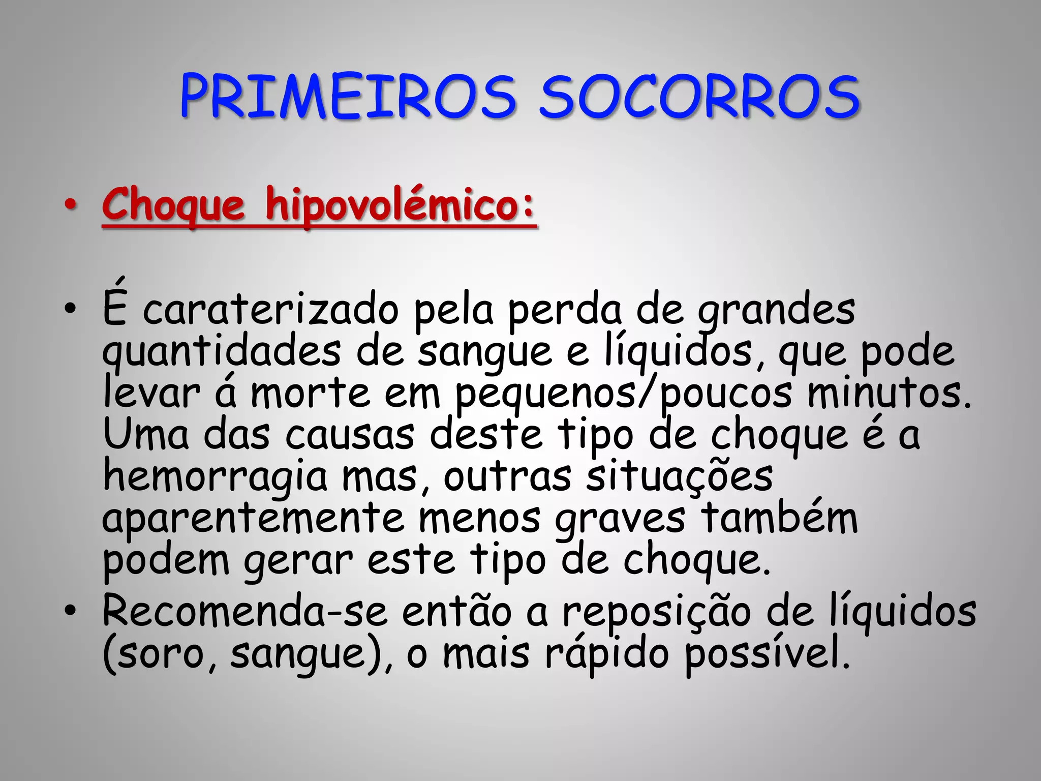 • Choque hipovolémico:
• É caraterizado pela perda de grandes
quantidades de sangue e líquidos, que pode
levar á morte em pequenos/poucos minutos.
Uma das causas deste tipo de choque é a
hemorragia mas, outras situações
aparentemente menos graves também
podem gerar este tipo de choque.
• Recomenda-se então a reposição de líquidos
(soro, sangue), o mais rápido possível.
PRIMEIROS SOCORROS
 
