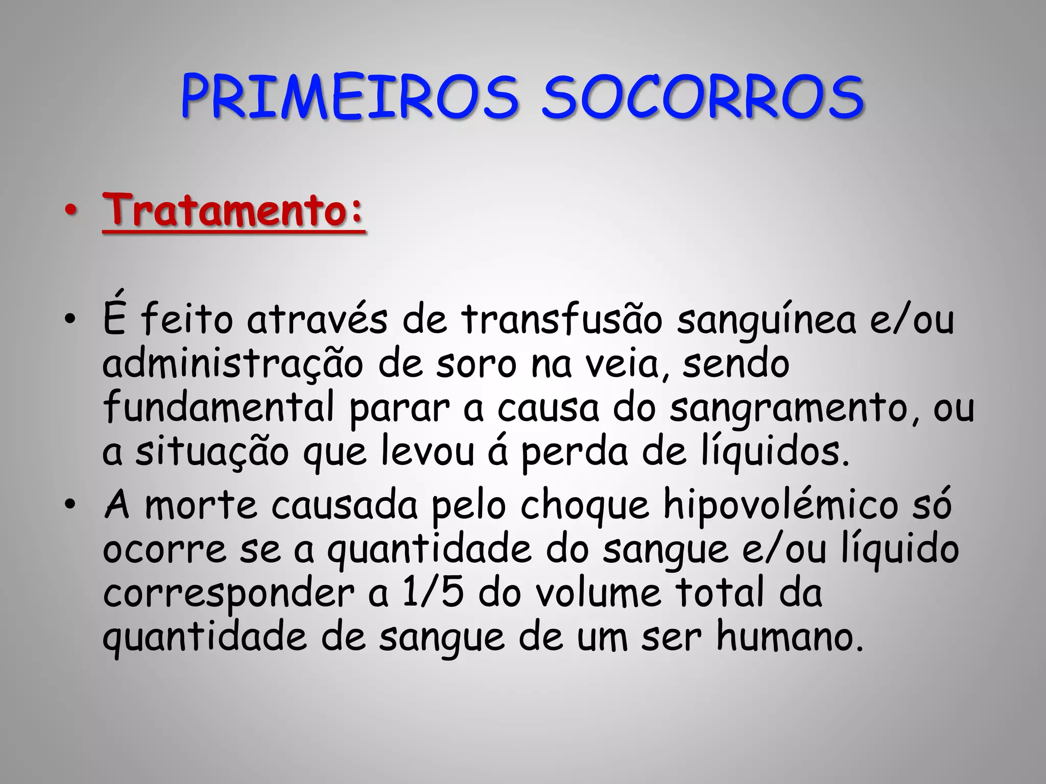 • Tratamento:
• É feito através de transfusão sanguínea e/ou
administração de soro na veia, sendo
fundamental parar a causa do sangramento, ou
a situação que levou á perda de líquidos.
• A morte causada pelo choque hipovolémico só
ocorre se a quantidade do sangue e/ou líquido
corresponder a 1/5 do volume total da
quantidade de sangue de um ser humano.
PRIMEIROS SOCORROS
 