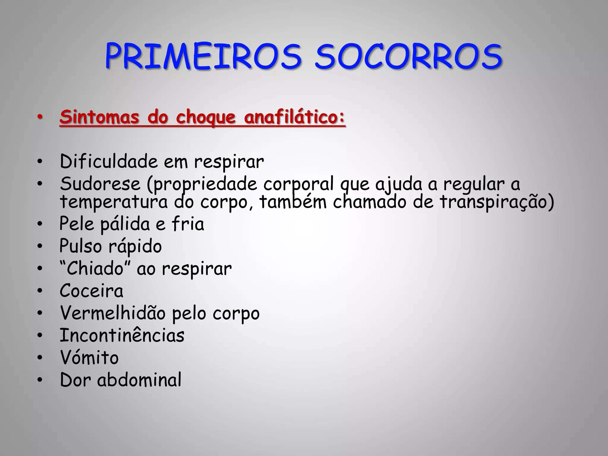 • Sintomas do choque anafilático:
• Dificuldade em respirar
• Sudorese (propriedade corporal que ajuda a regular a
temperatura do corpo, também chamado de transpiração)
• Pele pálida e fria
• Pulso rápido
• “Chiado” ao respirar
• Coceira
• Vermelhidão pelo corpo
• Incontinências
• Vómito
• Dor abdominal
PRIMEIROS SOCORROS
 