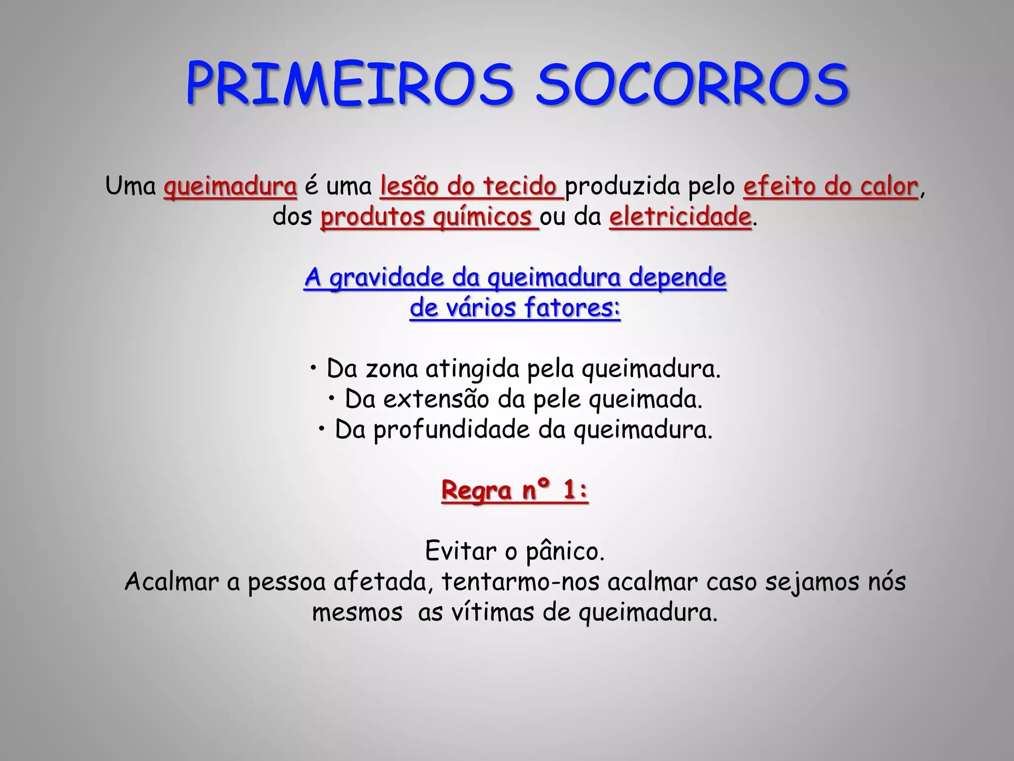 Uma queimadura é uma lesão do tecido produzida pelo efeito do calor,
dos produtos químicos ou da eletricidade.
A gravidade da queimadura depende
de vários fatores:
• Da zona atingida pela queimadura.
• Da extensão da pele queimada.
• Da profundidade da queimadura.
Regra nº 1:
Evitar o pânico.
Acalmar a pessoa afetada, tentarmo-nos acalmar caso sejamos nós
mesmos as vítimas de queimadura.
PRIMEIROS SOCORROS
 