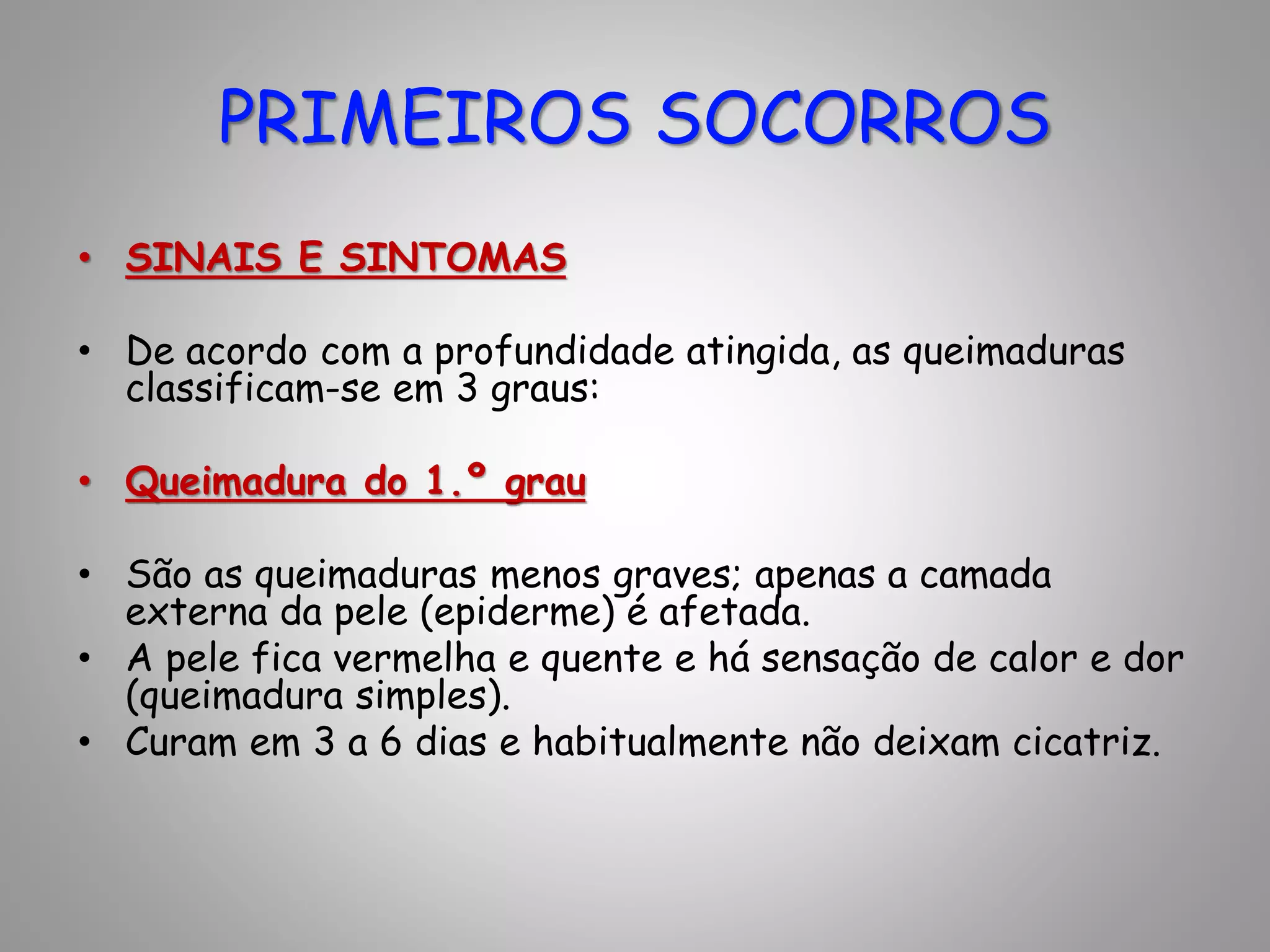 • SINAIS E SINTOMAS
• De acordo com a profundidade atingida, as queimaduras
classificam-se em 3 graus:
• Queimadura do 1.º grau
• São as queimaduras menos graves; apenas a camada
externa da pele (epiderme) é afetada.
• A pele fica vermelha e quente e há sensação de calor e dor
(queimadura simples).
• Curam em 3 a 6 dias e habitualmente não deixam cicatriz.
PRIMEIROS SOCORROS
 