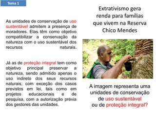 As unidades de conservação de uso
sustentável admitem a presença de
moradores. Elas têm como objetivo
compatibilizar a conservação da
natureza com o uso sustentável dos
recursos naturais.
Já as de proteção integral tem como
objetivo principal preservar a
natureza, sendo admitido apenas o
uso indireto dos seus recursos
naturais, com exceção dos casos
previstos em lei, tais como em
projetos educacionais e de
pesquisa, com a autorização prévia
dos gestores das unidades.
Tema 1
Extrativismo gera
renda para famílias
que vivem na Reserva
Chico Mendes
A imagem representa uma
unidades de conservação
de uso sustentável
ou de proteção integral?
 