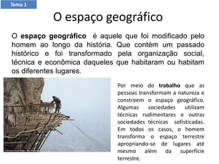O espaço geográfico
O espaço geográfico é aquele que foi modificado pelo
homem ao longo da história. Que contém um passado
histórico e foi transformado pela organização social,
técnica e econômica daqueles que habitaram ou habitam
os diferentes lugares.
Por meio do trabalho que as
pessoas transformam a natureza e
constroem o espaço geográfico.
Algumas sociedades utilizam
técnicas rudimentares e outras
sociedades técnicas sofisticadas.
Em todos os casos, o homem
transforma o espaço terrestre
apropriando-se de lugares até
mesmo além da superfície
terrestre.
Tema 1
 