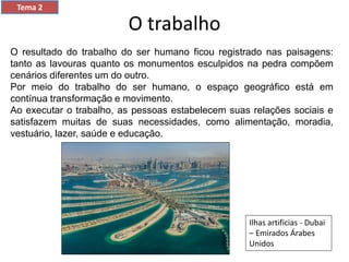 O trabalho
Tema 2
O resultado do trabalho do ser humano ficou registrado nas paisagens:
tanto as lavouras quanto os monumentos esculpidos na pedra compõem
cenários diferentes um do outro.
Por meio do trabalho do ser humano, o espaço geográfico está em
contínua transformação e movimento.
Ao executar o trabalho, as pessoas estabelecem suas relações sociais e
satisfazem muitas de suas necessidades, como alimentação, moradia,
vestuário, lazer, saúde e educação.
Ilhas artificias - Dubai
– Emirados Árabes
Unidos
 