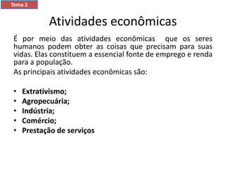 Atividades econômicas
É por meio das atividades econômicas que os seres
humanos podem obter as coisas que precisam para suas
vidas. Elas constituem a essencial fonte de emprego e renda
para a população.
As principais atividades econômicas são:
• Extrativismo;
• Agropecuária;
• Indústria;
• Comércio;
• Prestação de serviços
Tema 2
 