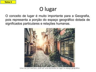 O lugar
Tema 3
O conceito de lugar é muito importante para a Geografia,
pois representa a porção do espaço geográfico dotada de
significados particulares e relações humanas.
 