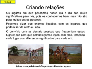 Criando relações
Os lugares em que passamos nosso dia a dia são muito
significativos para nós, pois os conhecemos bem, mas não são
para muitas outras pessoas.
Podemos dizer que criamos ligações com os lugares, que
podem ser de afeto ou não.
O convívio com as demais pessoas que frequentam esses
lugares faz com que estabeleçamos laços com eles, tornando
cada lugar com diferentes significados para cada um.
Acima, crianças brincando/jogando em diferentes lugares
Tema 3
 