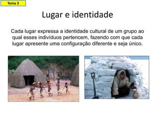 Lugar e identidade
Cada lugar expressa a identidade cultural de um grupo ao
qual esses indivíduos pertencem, fazendo com que cada
lugar apresente uma configuração diferente e seja único.
Tema 3
 