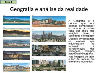 Geografia e análise da realidade
A Geografia é a
ciência que nos
permite compreender
o mundo à nossa
volta por meio das
relações entre a
sociedade e o espaço.
Quando investigamos
os motivos que
influenciaram na
formação e
transformação das
paisagens estamos
estudando Geografia.
Nas imagens ao lado,
o Rio de Janeiro em
diferentes momentos
Tema 4
 