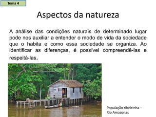 Aspectos da natureza
A análise das condições naturais de determinado lugar
pode nos auxiliar a entender o modo de vida da sociedade
que o habita e como essa sociedade se organiza. Ao
identificar as diferenças, é possível compreendê-las e
respeitá-las.
População ribeirinha –
Rio Amazonas
Tema 4
 