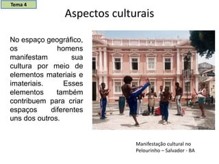 Aspectos culturais
No espaço geográfico,
os homens
manifestam sua
cultura por meio de
elementos materiais e
imateriais. Esses
elementos também
contribuem para criar
espaços diferentes
uns dos outros.
Manifestação cultural no
Pelourinho – Salvador - BA
Tema 4
 
