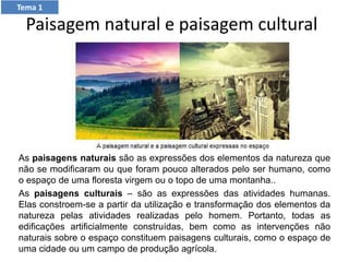 Paisagem natural e paisagem cultural
As paisagens naturais são as expressões dos elementos da natureza que
não se modificaram ou que foram pouco alterados pelo ser humano, como
o espaço de uma floresta virgem ou o topo de uma montanha..
As paisagens culturais – são as expressões das atividades humanas.
Elas constroem-se a partir da utilização e transformação dos elementos da
natureza pelas atividades realizadas pelo homem. Portanto, todas as
edificações artificialmente construídas, bem como as intervenções não
naturais sobre o espaço constituem paisagens culturais, como o espaço de
uma cidade ou um campo de produção agrícola.
Tema 1
 
