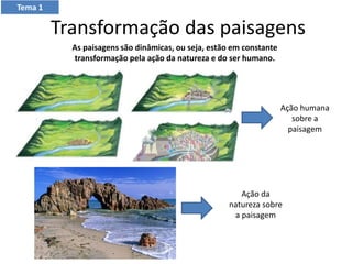 Transformação das paisagens
As paisagens são dinâmicas, ou seja, estão em constante
transformação pela ação da natureza e do ser humano.
Ação humana
sobre a
paisagem
Ação da
natureza sobre
a paisagem
Tema 1
 