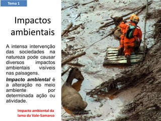 Tema 1
Impactos
ambientais
A intensa intervenção
das sociedades na
natureza pode causar
diversos impactos
ambientais visíveis
nas paisagens.
Impacto ambiental é
a alteração no meio
ambiente por
determinada ação ou
atividade.
Impacto ambiental da
lama da Vale-Samarco
 