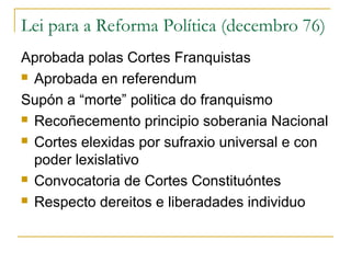 Lei para a Reforma Política (decembro 76)
Aprobada polas Cortes Franquistas
 Aprobada en referendum
Supón a “morte” politica do franquismo
 Recoñecemento principio soberania Nacional
 Cortes elexidas por sufraxio universal e con
poder lexislativo
 Convocatoria de Cortes Constituóntes
 Respecto dereitos e liberadades individuo
 