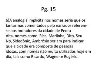 Pg. 15
6)A analogia implícita nos nomes seria que os
fantasmas comentados pelo narrador referemse aos moradores da cidade de Pedra
Alta, nomes como Rica, Mariinha, Dito, Seu
Nó, Sidedônio, Ambrósio seriam para indicar
que a cidade era composta de pessoas
idosas, com nomes não muito utilizados hoje em
dia, tais como Ricardo, Wagner e Rogério.

 