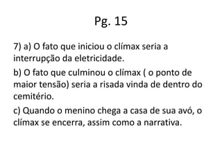 Pg. 15
7) a) O fato que iniciou o clímax seria a
interrupção da eletricidade.
b) O fato que culminou o clímax ( o ponto de
maior tensão) seria a risada vinda de dentro do
cemitério.
c) Quando o menino chega a casa de sua avó, o
clímax se encerra, assim como a narrativa.

 