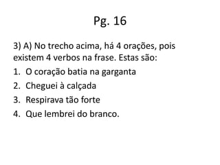 Pg. 16
3) A) No trecho acima, há 4 orações, pois
existem 4 verbos na frase. Estas são:
1. O coração batia na garganta
2. Cheguei à calçada
3. Respirava tão forte
4. Que lembrei do branco.

 