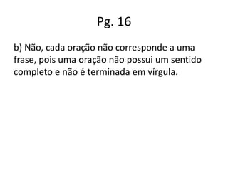 Pg. 16
b) Não, cada oração não corresponde a uma
frase, pois uma oração não possui um sentido
completo e não é terminada em vírgula.

 