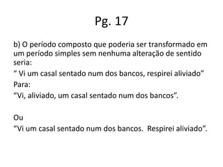 Pg. 17
b) O período composto que poderia ser transformado em
um período simples sem nenhuma alteração de sentido
seria:
“ Vi um casal sentado num dos bancos, respirei aliviado”
Para:
“Vi, aliviado, um casal sentado num dos bancos”.
Ou
“Vi um casal sentado num dos bancos. Respirei aliviado”.

 