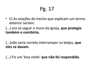 Pg. 17
• C) As orações do trecho que explicam um termo
anterior seriam:
(...) era só seguir o muro da igreja, que protegia
também o cemitério.
(...)não seria correto interromper os beijos, que
eles se davam.

(...) Fiz um ‘boa-noite’ que não foi respondido.

 