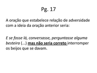 Pg. 17
A oração que estabelece relação de adversidade
com a ideia da oração anterior seria:
E se fosse lá, conversasse, perguntasse alguma
besteira (...) mas não seria correto interromper
os beijos que se davam.

 