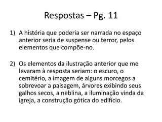 Respostas – Pg. 11
1) A história que poderia ser narrada no espaço
anterior seria de suspense ou terror, pelos
elementos que compõe-no.
2) Os elementos da ilustração anterior que me
levaram à resposta seriam: o escuro, o
cemitério, a imagem de alguns morcegos a
sobrevoar a paisagem, árvores exibindo seus
galhos secos, a neblina, a iluminação vinda da
igreja, a construção gótica do edifício.

 