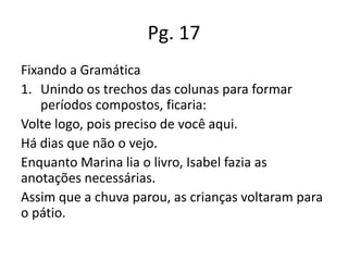 Pg. 17
Fixando a Gramática
1. Unindo os trechos das colunas para formar
períodos compostos, ficaria:
Volte logo, pois preciso de você aqui.
Há dias que não o vejo.
Enquanto Marina lia o livro, Isabel fazia as
anotações necessárias.
Assim que a chuva parou, as crianças voltaram para
o pátio.

 
