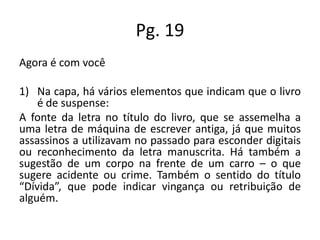 Pg. 19
Agora é com você
1) Na capa, há vários elementos que indicam que o livro
é de suspense:
A fonte da letra no título do livro, que se assemelha a
uma letra de máquina de escrever antiga, já que muitos
assassinos a utilizavam no passado para esconder digitais
ou reconhecimento da letra manuscrita. Há também a
sugestão de um corpo na frente de um carro – o que
sugere acidente ou crime. Também o sentido do título
“Dívida”, que pode indicar vingança ou retribuição de
alguém.

 