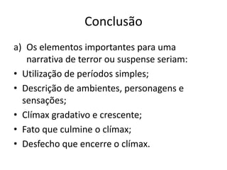 Conclusão
a) Os elementos importantes para uma
narrativa de terror ou suspense seriam:
• Utilização de períodos simples;
• Descrição de ambientes, personagens e
sensações;
• Clímax gradativo e crescente;
• Fato que culmine o clímax;
• Desfecho que encerre o clímax.

 