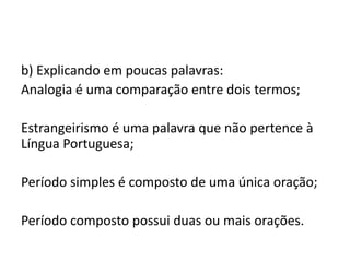 b) Explicando em poucas palavras:
Analogia é uma comparação entre dois termos;
Estrangeirismo é uma palavra que não pertence à
Língua Portuguesa;
Período simples é composto de uma única oração;
Período composto possui duas ou mais orações.

 