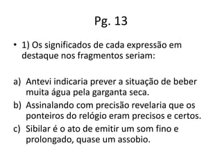 Pg. 13
• 1) Os significados de cada expressão em
destaque nos fragmentos seriam:
a) Antevi indicaria prever a situação de beber
muita água pela garganta seca.
b) Assinalando com precisão revelaria que os
ponteiros do relógio eram precisos e certos.
c) Sibilar é o ato de emitir um som fino e
prolongado, quase um assobio.

 