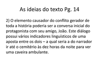 As ideias do texto Pg. 14
2) O elemento causador do conflito gerador de
toda a história poderia ser a conversa inicial do
protagonista com seu amigo, João. Este diálogo
possui vários indicadores linguísticos de uma
aposta entre os dois – a qual seria a do narrador
ir até o cemitério às dez horas da noite para ver
uma caveira ambulante.

 