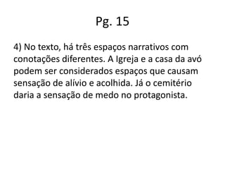 Pg. 15
4) No texto, há três espaços narrativos com
conotações diferentes. A Igreja e a casa da avó
podem ser considerados espaços que causam
sensação de alívio e acolhida. Já o cemitério
daria a sensação de medo no protagonista.

 