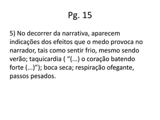 Pg. 15
5) No decorrer da narrativa, aparecem
indicações dos efeitos que o medo provoca no
narrador, tais como sentir frio, mesmo sendo
verão; taquicardia ( “(...) o coração batendo
forte (...)”); boca seca; respiração ofegante,
passos pesados.

 