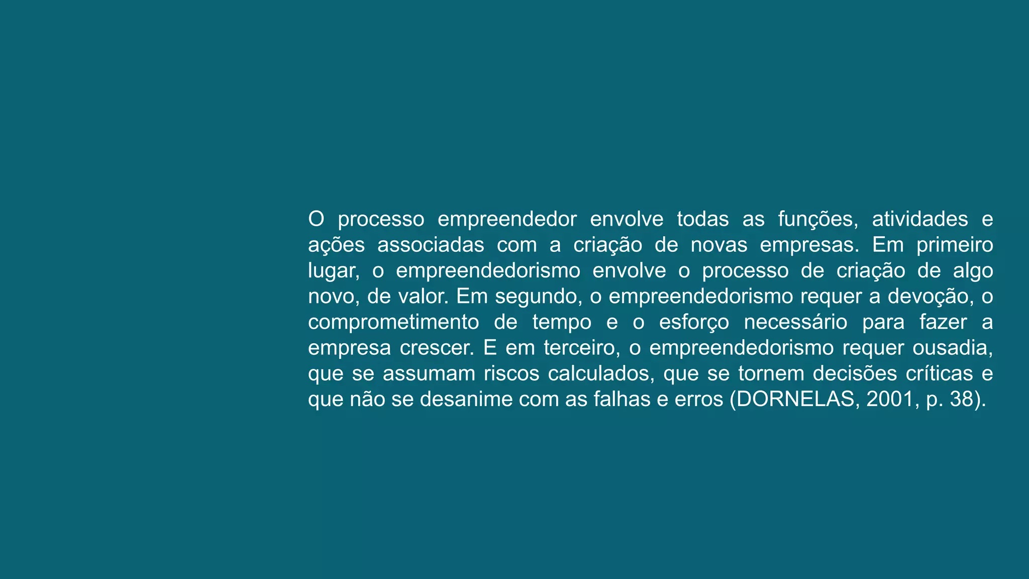 O processo empreendedor envolve todas as funções, atividades e
ações associadas com a criação de novas empresas. Em primeiro
lugar, o empreendedorismo envolve o processo de criação de algo
novo, de valor. Em segundo, o empreendedorismo requer a devoção, o
comprometimento de tempo e o esforço necessário para fazer a
empresa crescer. E em terceiro, o empreendedorismo requer ousadia,
que se assumam riscos calculados, que se tornem decisões críticas e
que não se desanime com as falhas e erros (DORNELAS, 2001, p. 38).