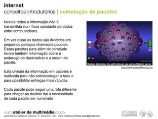 internet
conceitos introdutórios | comutação de pacotes
Nestas redes a informação não é
transmitida num ﬂuxo constante de dados
entre computadores.

Em vez disso os dados são divididos em
pequenos pedaços chamados pacotes.
Esses pacotes para além do conteúdo
levam também informação sobre o
endereço do destinatário e a ordem do
pacote.
                                                 http://www.howstuffworks.com
Esta divisão da informação em pacotes é
realizada para não sobrecarregar a rede e
para possibilitar entregas mais rápidas.

Cada pacote pode seguir uma rota diferente
para chegar ao destino daí a necessidade
de cada pacote ser numerado
 