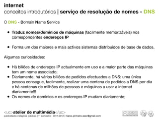 internet
conceitos introdutórios | serviço de resolução de nomes - DNS
O DNS - Domain Name Service

 • Traduz nomes/domínios de máquinas (facilmente memorizáveis) nos
     correspondentes endereços IP

 • Forma um dos maiores e mais activos sistemas distribuídos de base de dados.
Algumas curiosidades:

 • Há biliões de endereços IP actualmente em uso e a maior parte das máquinas
     tem um nome associado;
 •   Diariamente, há vários biliões de pedidos efectuados a DNS: uma única
     pessoa consegue, facilmente, realizar uma centena de pedidos a DNS por dia
     e há centenas de milhões de pessoas e máquinas a usar a internet
     diariamente!!!
 •   Os nomes de domínios e os endereços IP mudam diariamente;
 